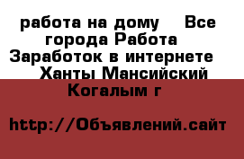 работа на дому  - Все города Работа » Заработок в интернете   . Ханты-Мансийский,Когалым г.